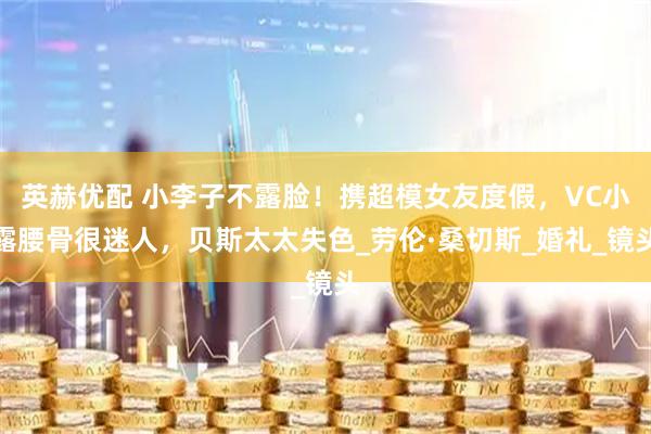 英赫优配 小李子不露脸！携超模女友度假，VC小露腰骨很迷人，贝斯太太失色_劳伦·桑切斯_婚礼_镜头
