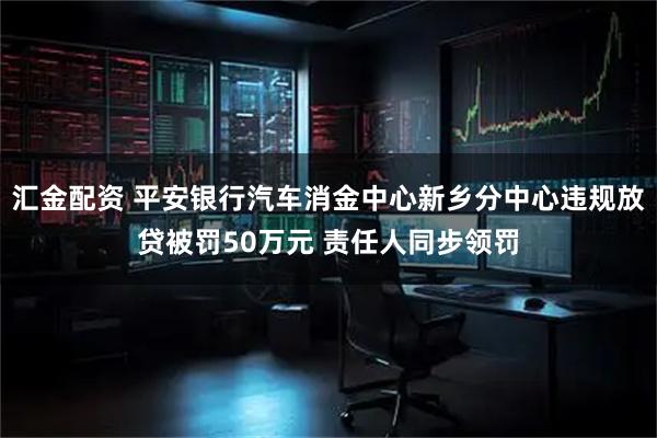 汇金配资 平安银行汽车消金中心新乡分中心违规放贷被罚50万元 责任人同步领罚