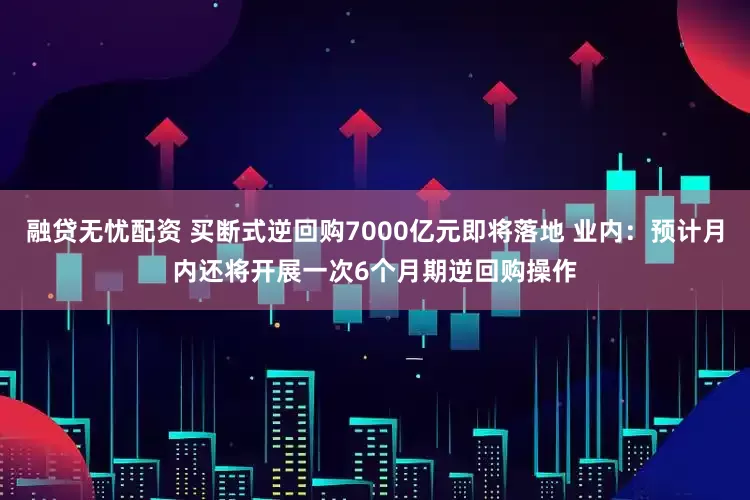 融贷无忧配资 买断式逆回购7000亿元即将落地 业内：预计月内还将开展一次6个月期逆回购操作