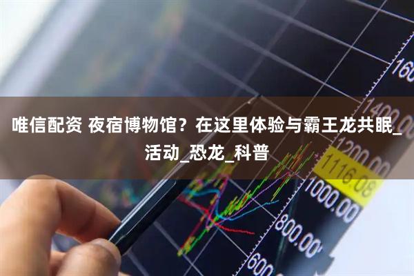 唯信配资 夜宿博物馆？在这里体验与霸王龙共眠_活动_恐龙_科普