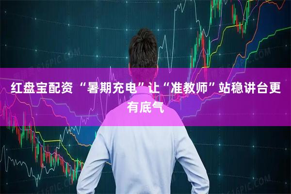 红盘宝配资 “暑期充电”让“准教师”站稳讲台更有底气