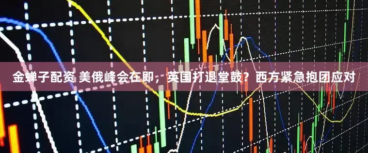 金蝉子配资 美俄峰会在即,英国打退堂鼓?西方紧急抱团应对