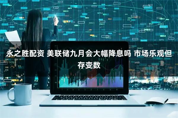 永之胜配资 美联储九月会大幅降息吗 市场乐观但存变数