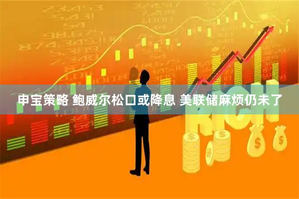 申宝策略 鲍威尔松口或降息 美联储麻烦仍未了