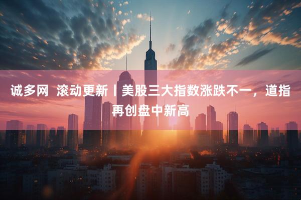 诚多网  滚动更新丨美股三大指数涨跌不一，道指再创盘中新高