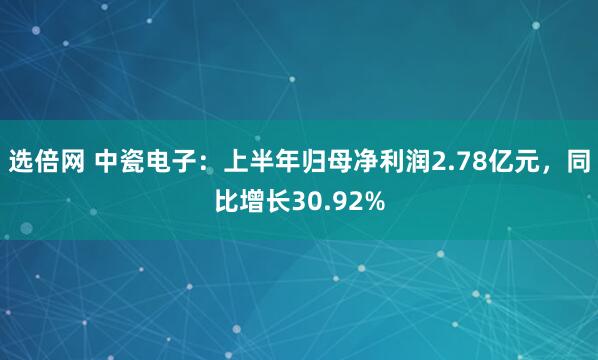 选倍网 中瓷电子：上半年归母净利润2.78亿元，同比增长30.92%