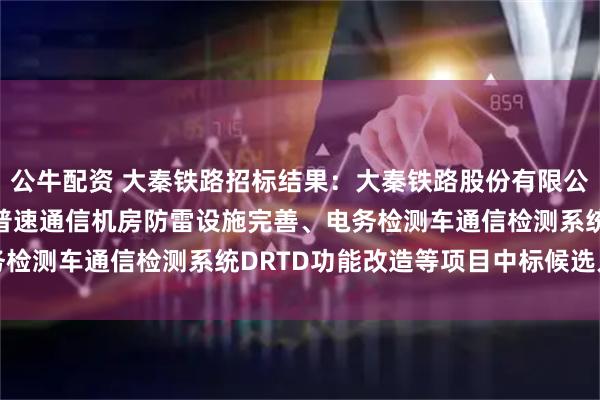 公牛配资 大秦铁路招标结果：大秦铁路股份有限公司2025年度电务系统普速通信机房防雷设施完善、电务检测车通信检测系统DRTD功能改造等项目中标候选人公示