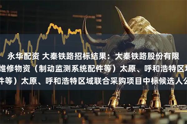 永华配资 大秦铁路招标结果：大秦铁路股份有限公司2026年车辆系统维修物资（制动监测系统配件等）太原、呼和浩特区域联合采购项目中标候选人公示