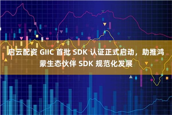 启云配资 GIIC 首批 SDK 认证正式启动，助推鸿蒙生态伙伴 SDK 规范化发展
