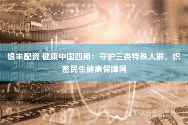银丰配资 健康中国四期：守护三类特殊人群，织密民生健康保障网