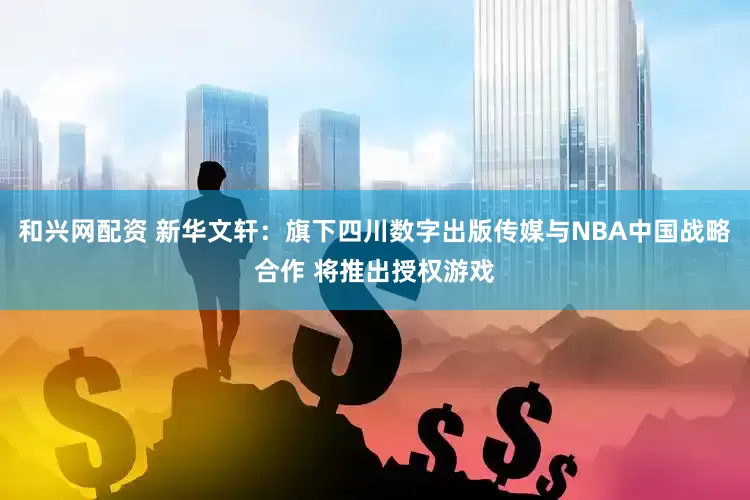 和兴网配资 新华文轩：旗下四川数字出版传媒与NBA中国战略合作 将推出授权游戏