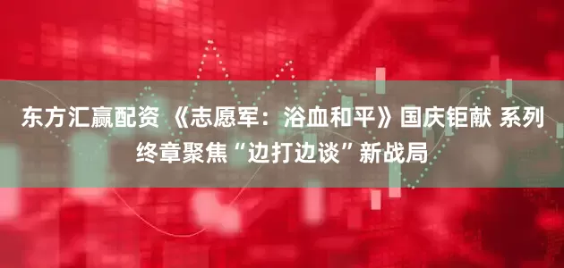 东方汇赢配资 《志愿军：浴血和平》国庆钜献 系列终章聚焦“边打边谈”新战局