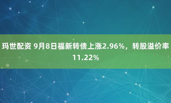 玛世配资 9月8日福新转债上涨2.96%，转股溢价率11.22%