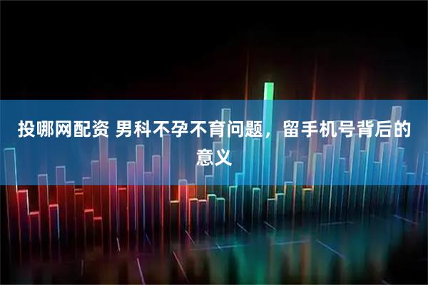 投哪网配资 男科不孕不育问题，留手机号背后的意义