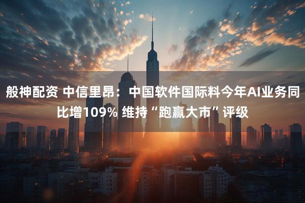 般神配资 中信里昂：中国软件国际料今年AI业务同比增109% 维持“跑赢大市”评级