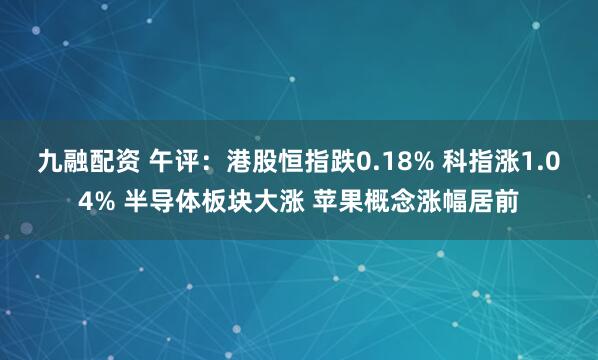 九融配资 午评：港股恒指跌0.18% 科指涨1.04% 半导体板块大涨 苹果概念涨幅居前