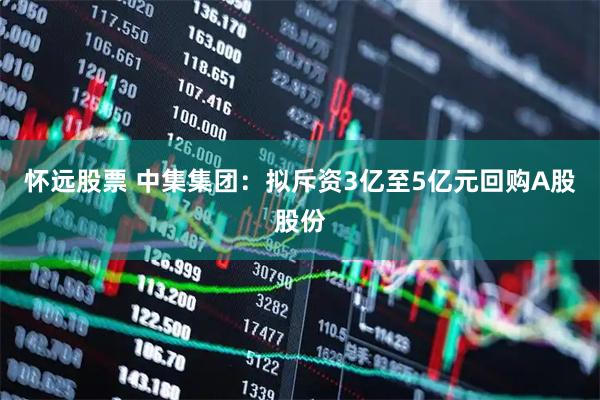 怀远股票 中集集团：拟斥资3亿至5亿元回购A股股份