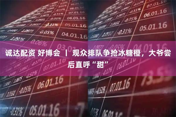 诚达配资 好博会 丨 观众排队争抢冰糖橙，大爷尝后直呼“甜”
