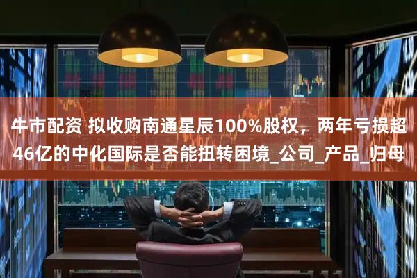 牛市配资 拟收购南通星辰100%股权，两年亏损超46亿的中化国际是否能扭转困境_公司_产品_归母