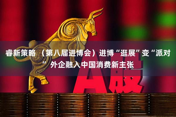 睿新策略 （第八届进博会）进博“逛展”变“派对” 外企融入中国消费新主张
