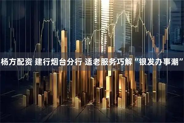 杨方配资 建行烟台分行 适老服务巧解“银发办事潮”