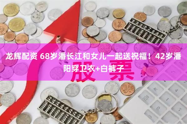 龙辉配资 68岁潘长江和女儿一起送祝福！42岁潘阳穿卫衣+白裤子