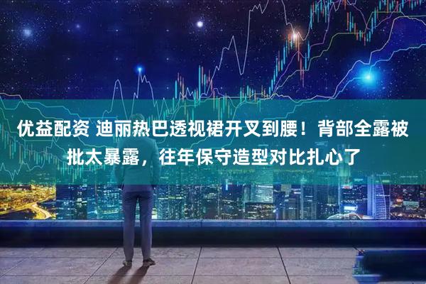 优益配资 迪丽热巴透视裙开叉到腰！背部全露被批太暴露，往年保守造型对比扎心了
