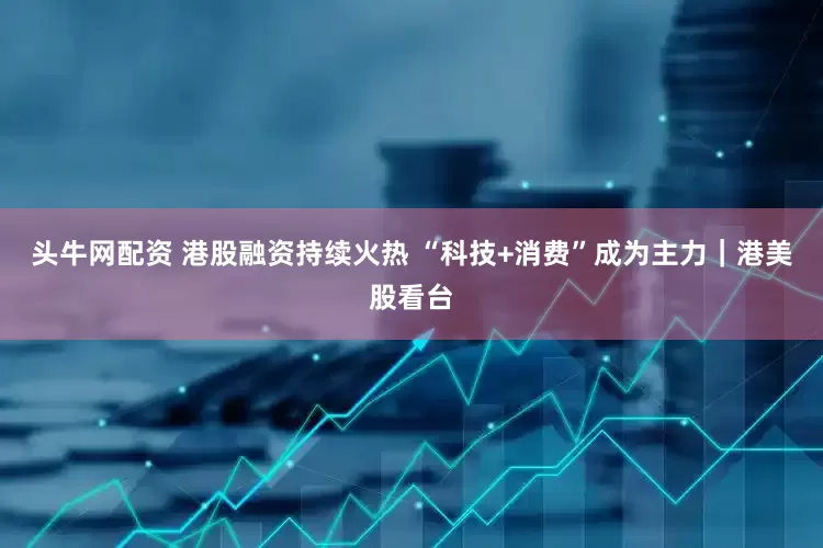 头牛网配资 港股融资持续火热 “科技+消费”成为主力｜港美股看台