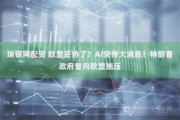 瑞银网配资 欧盟妥协了？AI突传大消息！特朗普政府曾向欧盟施压