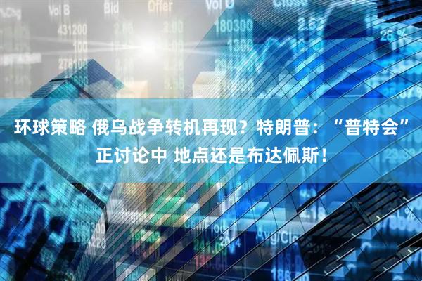 环球策略 俄乌战争转机再现？特朗普：“普特会”正讨论中 地点还是布达佩斯！